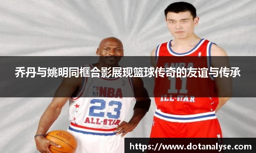 乔丹与姚明同框合影展现篮球传奇的友谊与传承