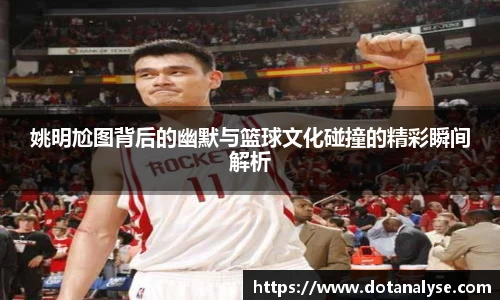 姚明尬图背后的幽默与篮球文化碰撞的精彩瞬间解析