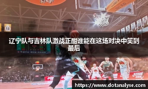 辽宁队与吉林队激战正酣谁能在这场对决中笑到最后